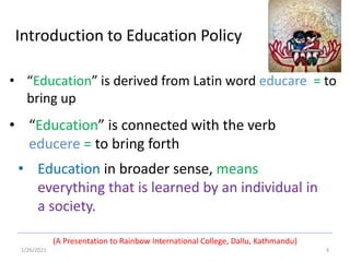 • Education in broader sense, means
everything that is learned by an individual in
a society.
1/26/2021 3
(A Presentation to Rainbow International College, Dallu, Kathmandu)
• “Education” is connected with the verb
educere = to bring forth
• “Education” is derived from Latin word educare = to
bring up
Introduction to Education Policy
 