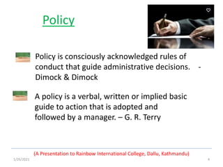1/26/2021 4
Policy
A policy is a verbal, written or implied basic
guide to action that is adopted and
followed by a manager. – G. R. Terry
(A Presentation to Rainbow International College, Dallu, Kathmandu)
Policy is consciously acknowledged rules of
conduct that guide administrative decisions. -
Dimock & Dimock
 