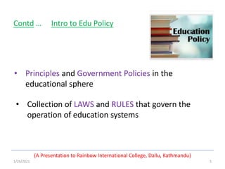 1/26/2021 5
• Principles and Government Policies in the
educational sphere
(A Presentation to Rainbow International College, Dallu, Kathmandu)
Contd … Intro to Edu Policy
• Collection of LAWS and RULES that govern the
operation of education systems
 