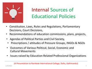 1/26/2021 7
Internal Sources of
Educational Policies
• Constitution, Laws, Rules and Regulations, Parliamentary
Decisions, Court Decisions,
• Recommendations of education commissions, plans, projects,
(A Presentation to Rainbow International College, Dallu, Kathmandu)
• Agendas of Political Parties and Civil Society,
• Outcomes of Various Political, Social, Economic and
Cultural Movements
• Prescriptions / attitudes of Pressure Groups, INGOs & NGOs
• Issues raised by Education Related Professional Organizations
 