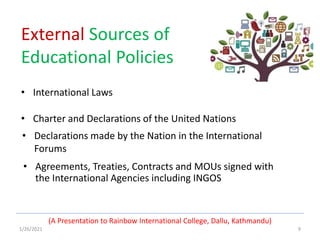 1/26/2021 9
External Sources of
Educational Policies
• International Laws
• Charter and Declarations of the United Nations
(A Presentation to Rainbow International College, Dallu, Kathmandu)
• Declarations made by the Nation in the International
Forums
• Agreements, Treaties, Contracts and MOUs signed with
the International Agencies including INGOS
 