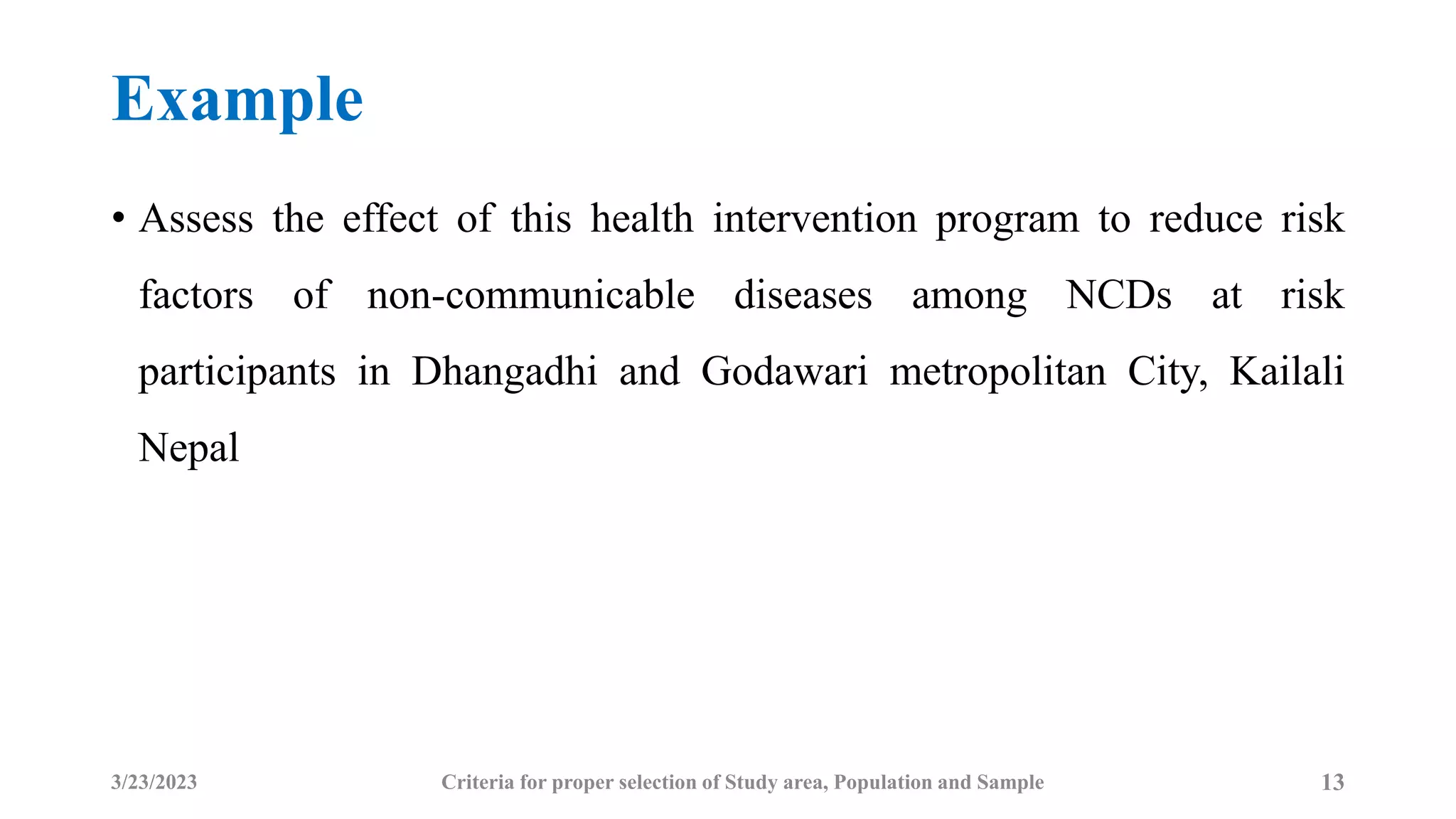 Example
• Assess the effect of this health intervention program to reduce risk
factors of non-communicable diseases among NCDs at risk
participants in Dhangadhi and Godawari metropolitan City, Kailali
Nepal
3/23/2023 Criteria for proper selection of Study area, Population and Sample 13
 