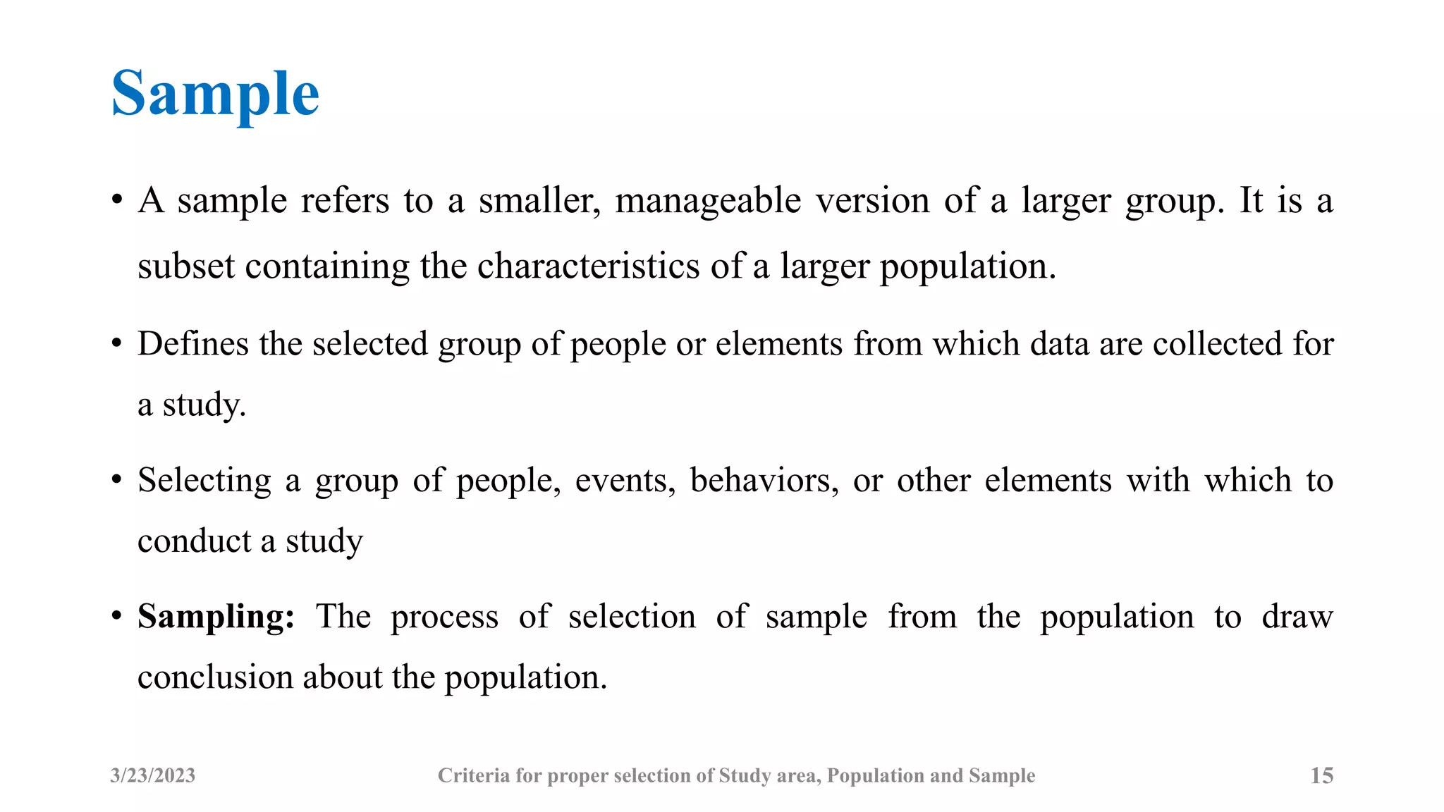 Sample
• A sample refers to a smaller, manageable version of a larger group. It is a
subset containing the characteristics of a larger population.
• Defines the selected group of people or elements from which data are collected for
a study.
• Selecting a group of people, events, behaviors, or other elements with which to
conduct a study
• Sampling: The process of selection of sample from the population to draw
conclusion about the population.
3/23/2023 15
Criteria for proper selection of Study area, Population and Sample
 