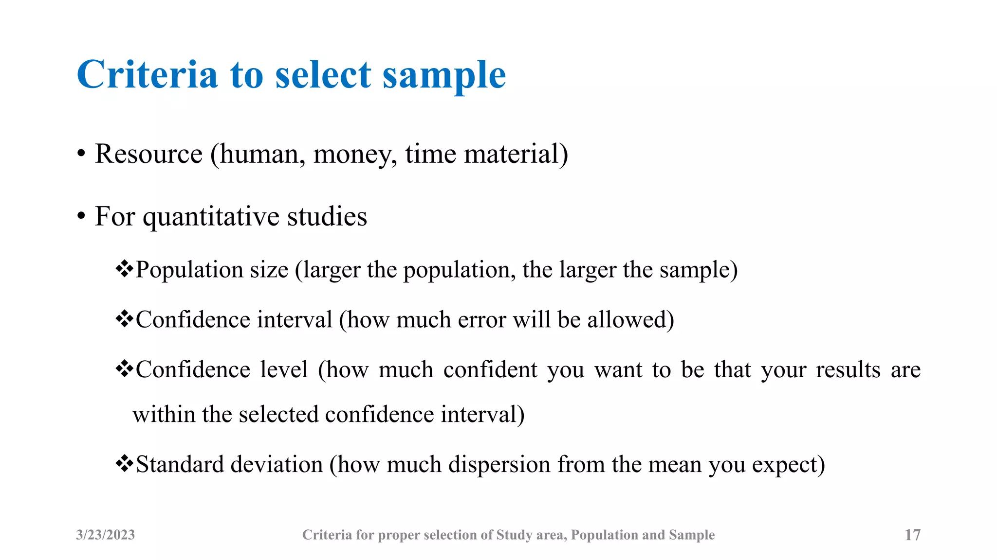 Criteria to select sample
• Resource (human, money, time material)
• For quantitative studies
Population size (larger the population, the larger the sample)
Confidence interval (how much error will be allowed)
Confidence level (how much confident you want to be that your results are
within the selected confidence interval)
Standard deviation (how much dispersion from the mean you expect)
3/23/2023 17
Criteria for proper selection of Study area, Population and Sample
 