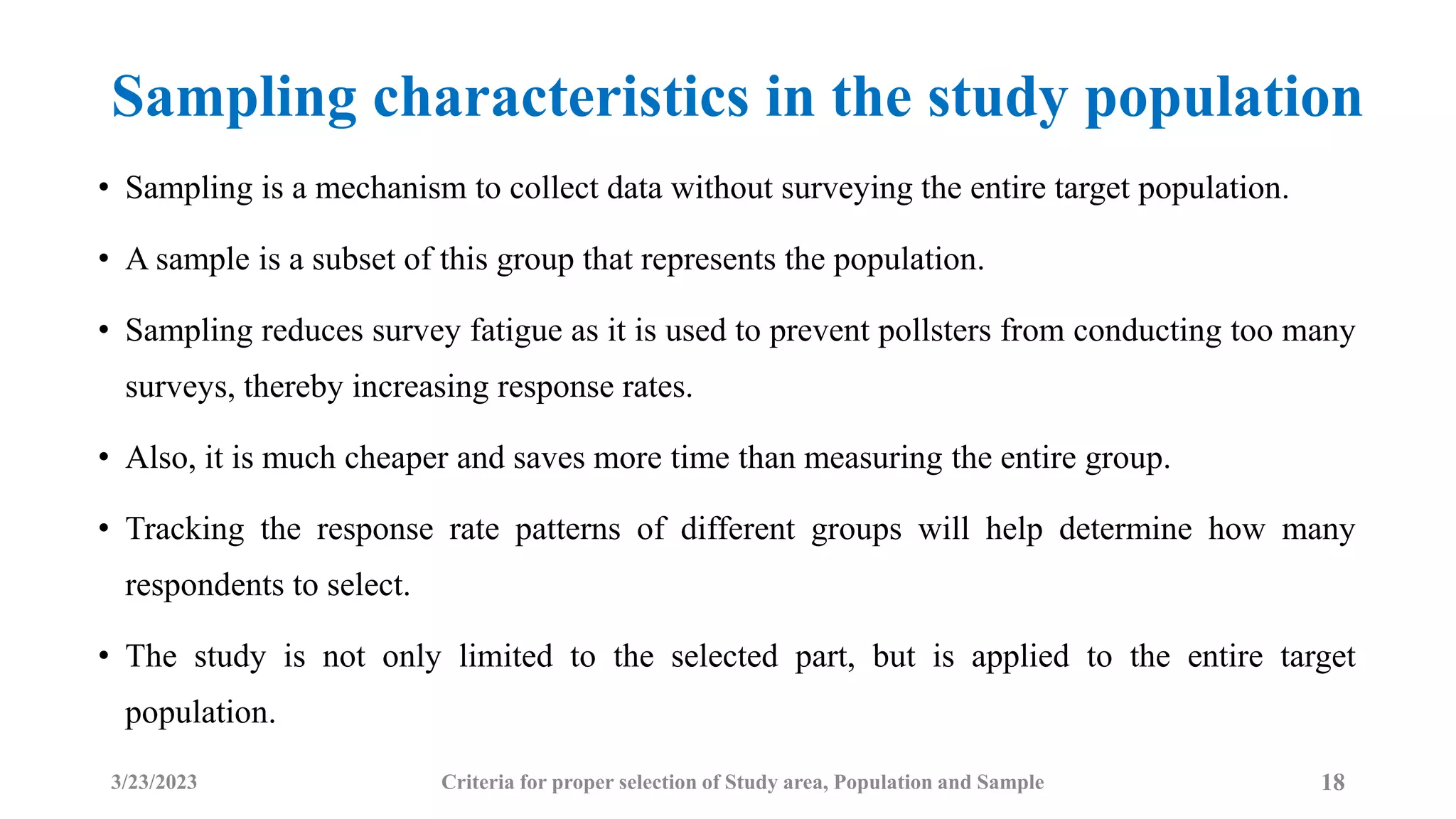 Sampling characteristics in the study population
• Sampling is a mechanism to collect data without surveying the entire target population.
• A sample is a subset of this group that represents the population.
• Sampling reduces survey fatigue as it is used to prevent pollsters from conducting too many
surveys, thereby increasing response rates.
• Also, it is much cheaper and saves more time than measuring the entire group.
• Tracking the response rate patterns of different groups will help determine how many
respondents to select.
• The study is not only limited to the selected part, but is applied to the entire target
population.
3/23/2023 18
Criteria for proper selection of Study area, Population and Sample
 