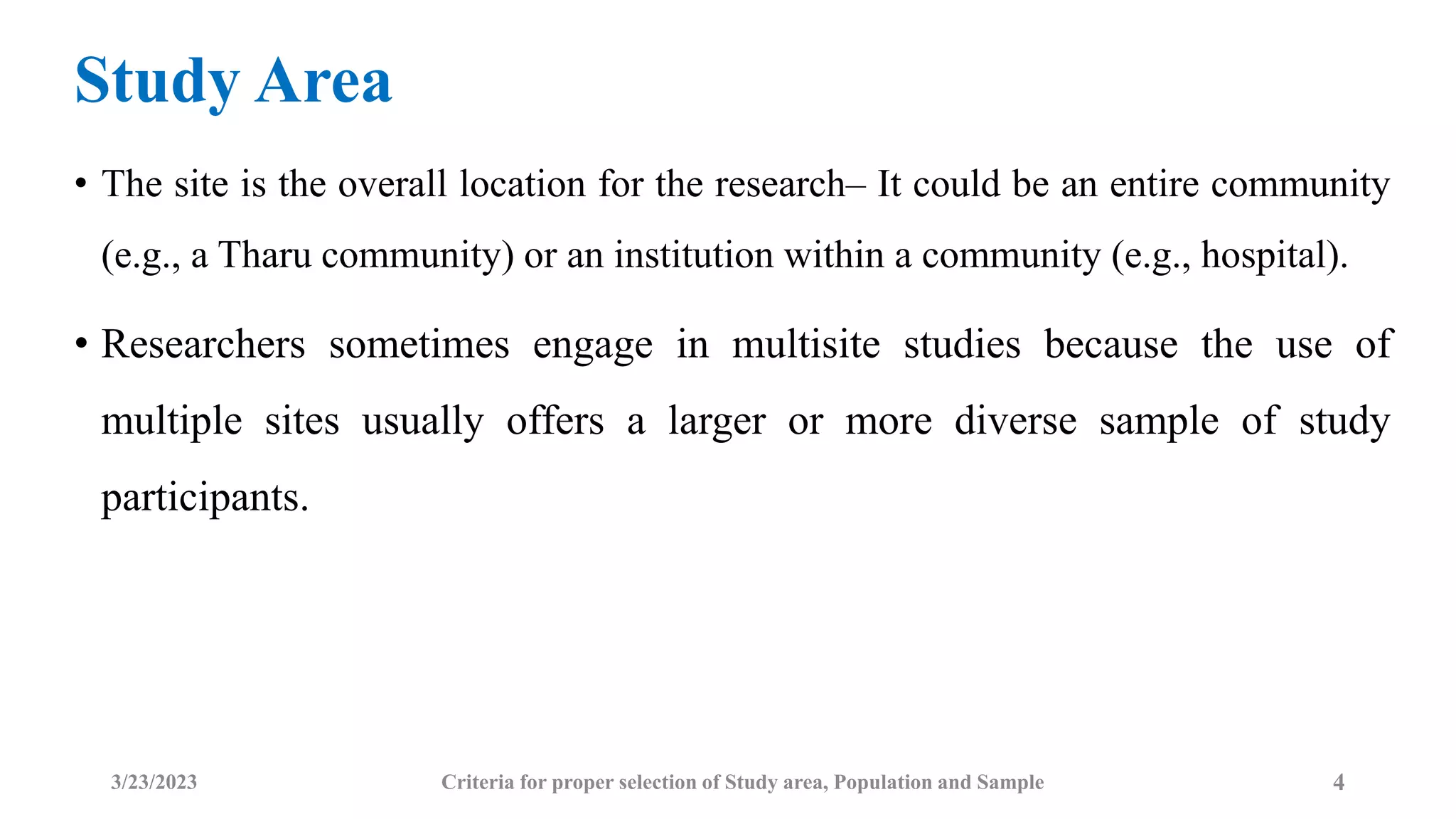 Study Area
• The site is the overall location for the research– It could be an entire community
(e.g., a Tharu community) or an institution within a community (e.g., hospital).
• Researchers sometimes engage in multisite studies because the use of
multiple sites usually offers a larger or more diverse sample of study
participants.
3/23/2023 Criteria for proper selection of Study area, Population and Sample 4
 