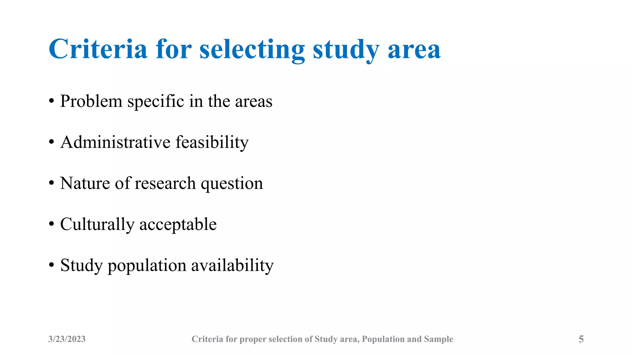 Criteria for selecting study area
• Problem specific in the areas
• Administrative feasibility
• Nature of research question
• Culturally acceptable
• Study population availability
3/23/2023 Criteria for proper selection of Study area, Population and Sample 5
 