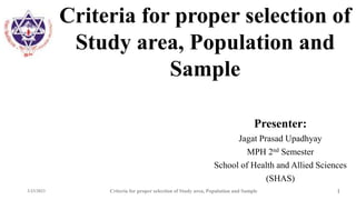 Criteria for proper selection of
Study area, Population and
Sample
Presenter:
Jagat Prasad Upadhyay
MPH 2nd Semester
School of Health and Allied Sciences
(SHAS)
3/23/2023 Criteria for proper selection of Study area, Population and Sample 1
 
