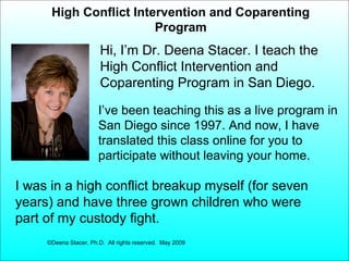 High Conflict Intervention and Coparenting
Program

Hi, I’m Dr. Deena Stacer. I teach the
High Conflict Intervention and
Coparenting Program in San Diego.
I’ve been teaching this as a live program in
San Diego since 1997. And now, I have
translated this class online for you to
participate without leaving your home.

I was in a high conflict breakup myself (for seven
years) and have three grown children who were
part of my custody fight.
©Deena Stacer, Ph.D. All rights reserved. May 2009

 