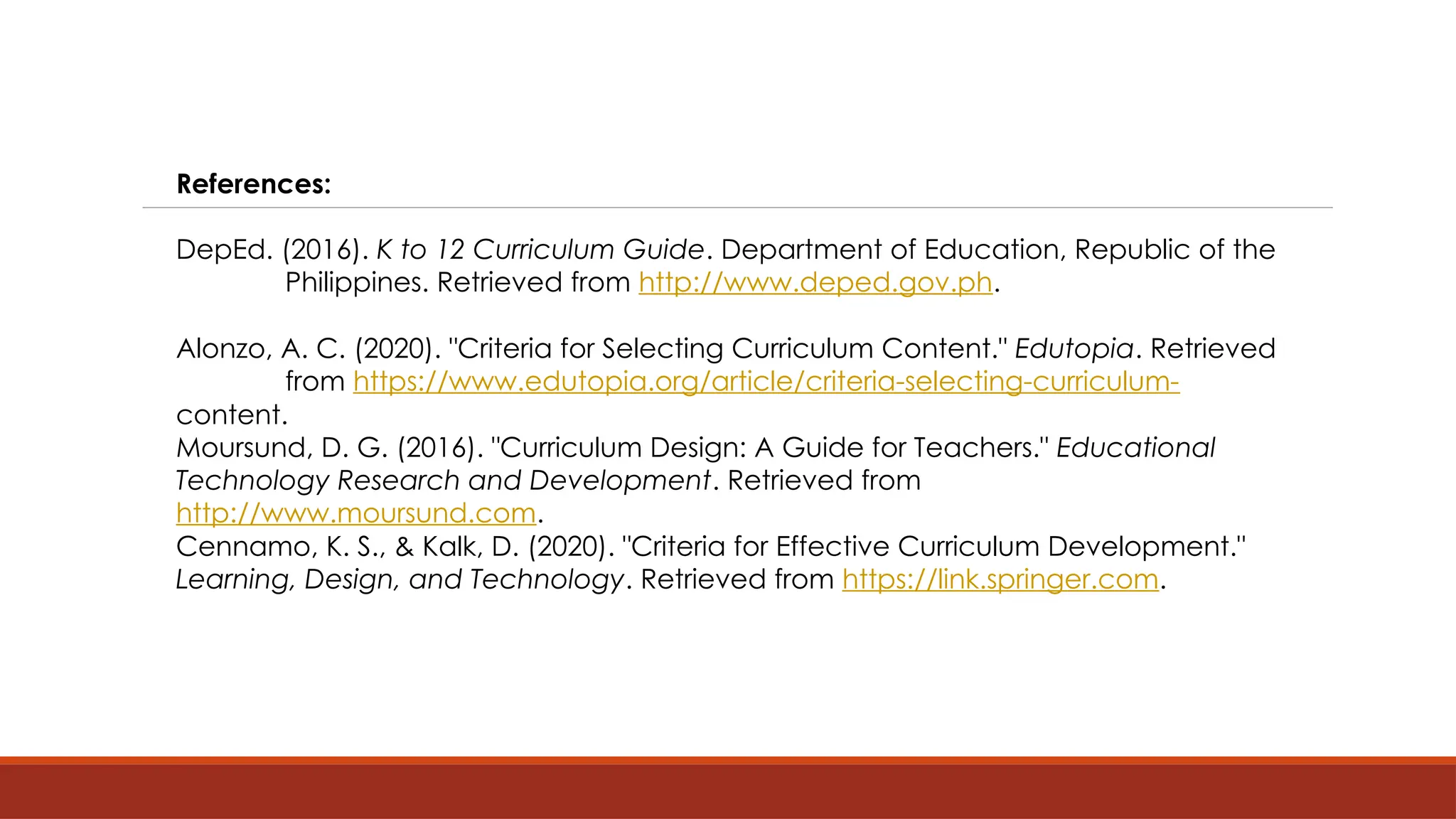 References:
DepEd. (2016). K to 12 Curriculum Guide. Department of Education, Republic of the
Philippines. Retrieved from http://www.deped.gov.ph.
Alonzo, A. C. (2020). "Criteria for Selecting Curriculum Content." Edutopia. Retrieved
from https://www.edutopia.org/article/criteria-selecting-curriculum-
content.
Moursund, D. G. (2016). "Curriculum Design: A Guide for Teachers." Educational
Technology Research and Development. Retrieved from
http://www.moursund.com.
Cennamo, K. S., & Kalk, D. (2020). "Criteria for Effective Curriculum Development."
Learning, Design, and Technology. Retrieved from https://link.springer.com.
 