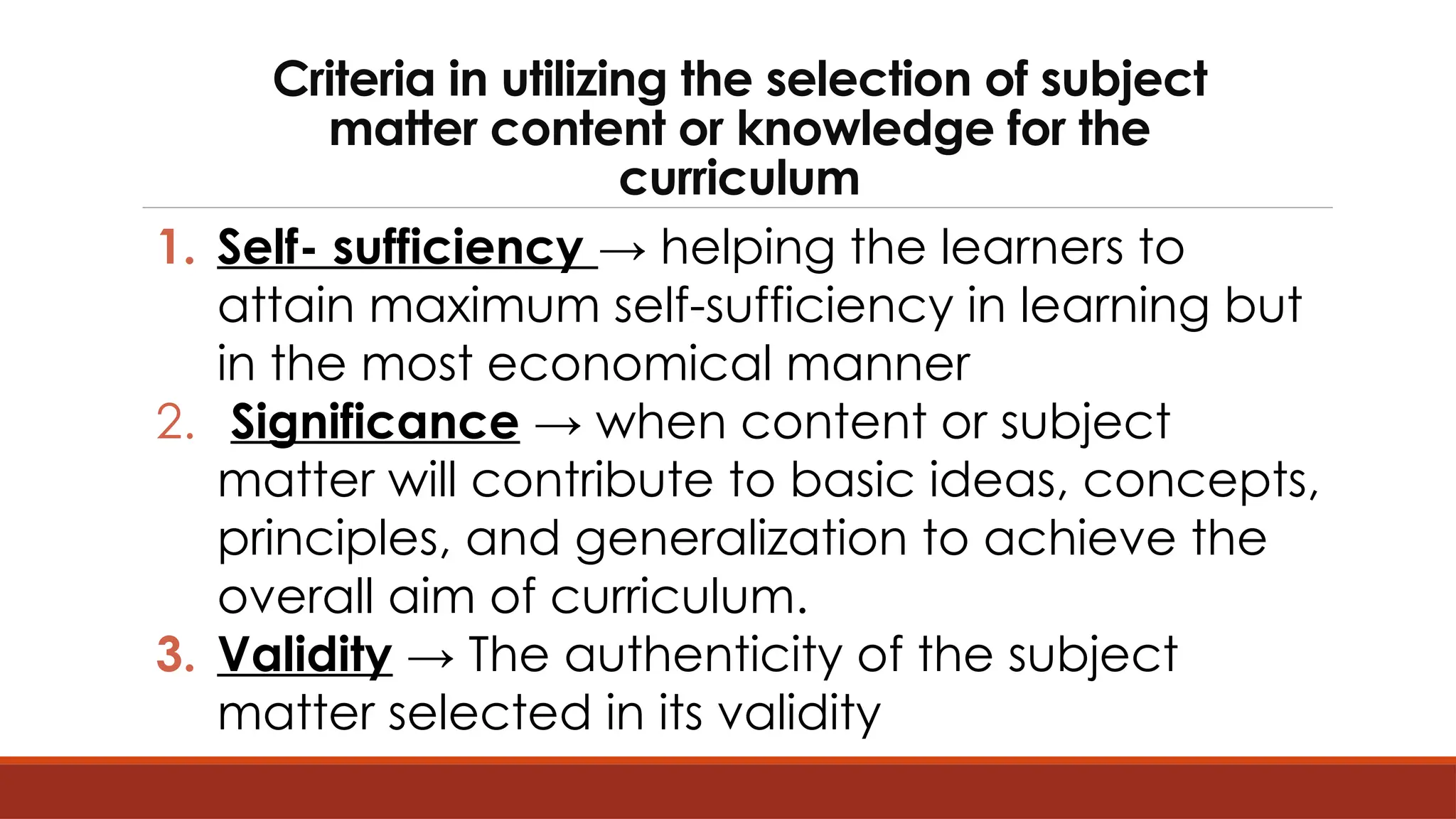 Criteria in utilizing the selection of subject
matter content or knowledge for the
curriculum
1. Self- sufficiency → helping the learners to
attain maximum self-sufficiency in learning but
in the most economical manner
2. Significance → when content or subject
matter will contribute to basic ideas, concepts,
principles, and generalization to achieve the
overall aim of curriculum.
3. Validity → The authenticity of the subject
matter selected in its validity
 