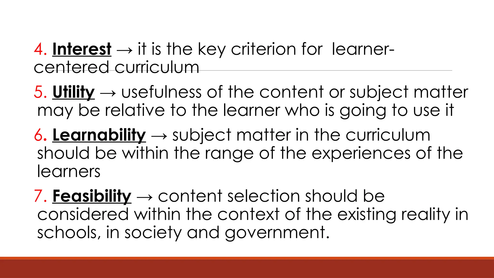 4. Interest → it is the key criterion for learner-
centered curriculum
5. Utility → usefulness of the content or subject matter
may be relative to the learner who is going to use it
6. Learnability → subject matter in the curriculum
should be within the range of the experiences of the
learners
7. Feasibility → content selection should be
considered within the context of the existing reality in
schools, in society and government.
 