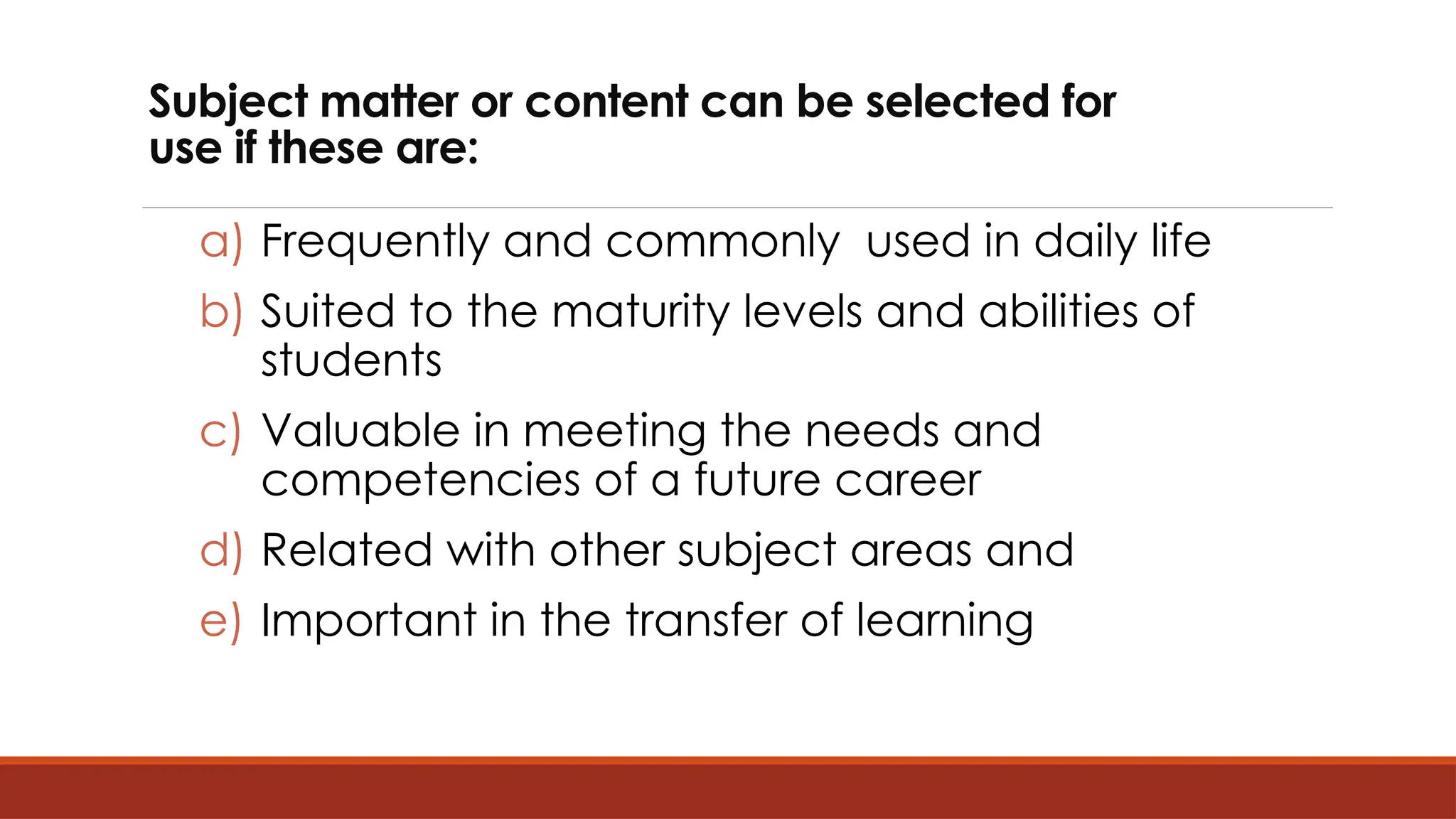 Subject matter or content can be selected for
use if these are:
a) Frequently and commonly used in daily life
b) Suited to the maturity levels and abilities of
students
c) Valuable in meeting the needs and
competencies of a future career
d) Related with other subject areas and
e) Important in the transfer of learning
 