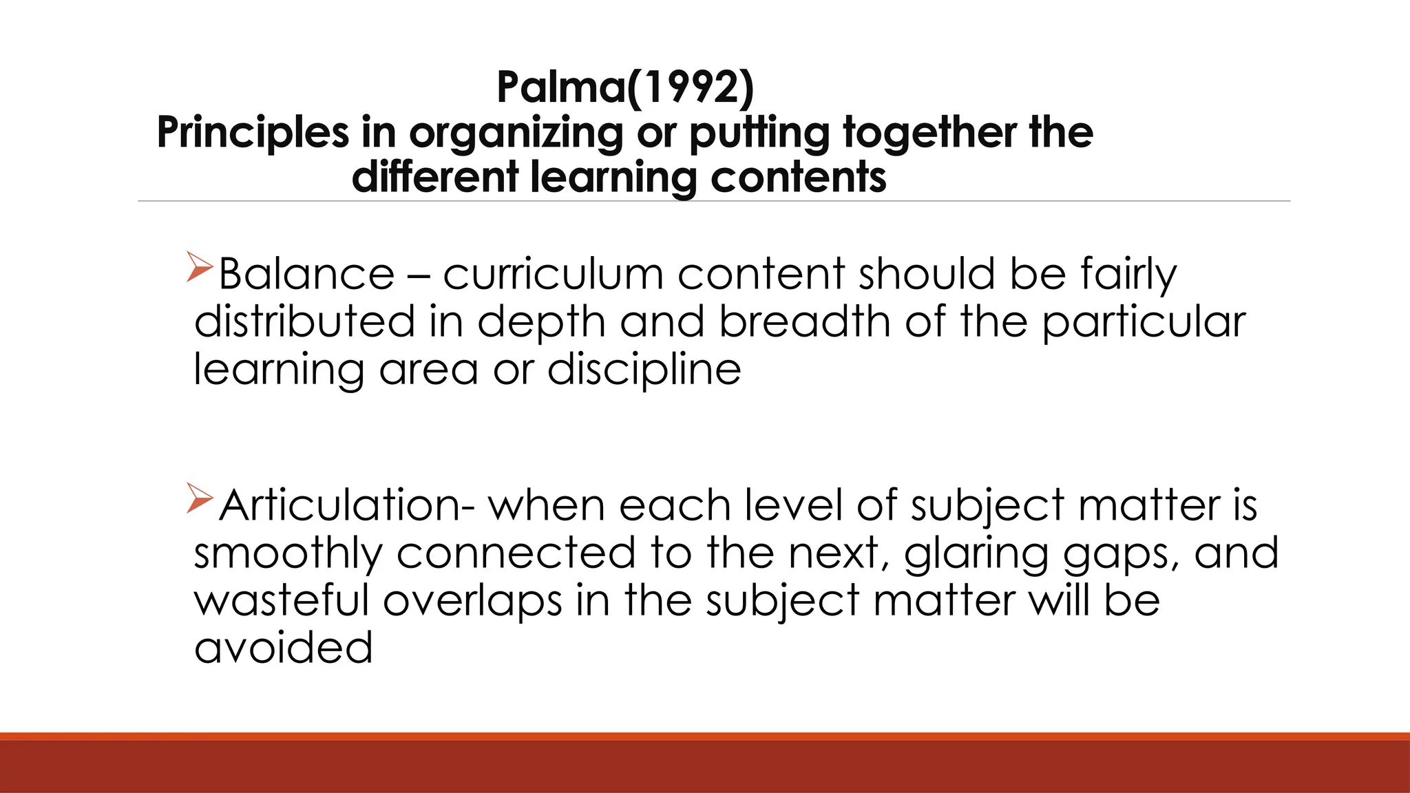 Palma(1992)
Principles in organizing or putting together the
different learning contents
Balance – curriculum content should be fairly
distributed in depth and breadth of the particular
learning area or discipline
Articulation- when each level of subject matter is
smoothly connected to the next, glaring gaps, and
wasteful overlaps in the subject matter will be
avoided
 
