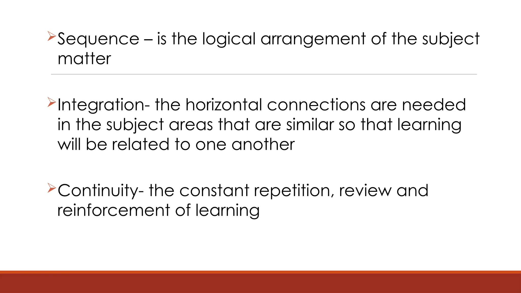 Sequence – is the logical arrangement of the subject
matter
Integration- the horizontal connections are needed
in the subject areas that are similar so that learning
will be related to one another
Continuity- the constant repetition, review and
reinforcement of learning
 