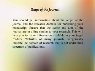 Scope of the Journal
You should get information about the scope of the
journal and the research domain for publishing your
manuscript. Ensure that the scope and aim of the
journal are in a line similar to your research. This will
help you to make information available to your target
readers. Websites of many journals categorically
indicate the domain of research that is not under their
spectrum of publications.
 