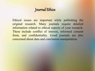 Journal Ethics
Ethical issues are important while publishing the
original research. Many journals require detailed
information related to ethical aspects of your research.
These include conflict of interest, informed consent
form, and confidentiality. Good journals are also
concerned about data and conclusion manipulation.
 