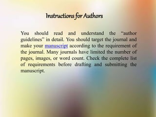 Instructions for Authors
You should read and understand the “author
guidelines” in detail. You should target the journal and
make your manuscript according to the requirement of
the journal. Many journals have limited the number of
pages, images, or word count. Check the complete list
of requirements before drafting and submitting the
manuscript.
 