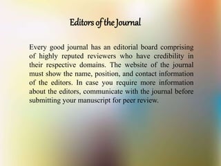 Editors of the Journal
Every good journal has an editorial board comprising
of highly reputed reviewers who have credibility in
their respective domains. The website of the journal
must show the name, position, and contact information
of the editors. In case you require more information
about the editors, communicate with the journal before
submitting your manuscript for peer review.
 