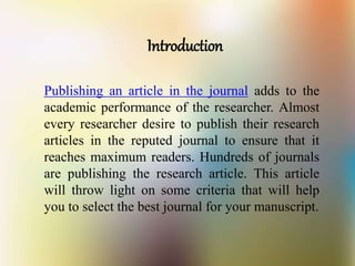 Introduction
Publishing an article in the journal adds to the
academic performance of the researcher. Almost
every researcher desire to publish their research
articles in the reputed journal to ensure that it
reaches maximum readers. Hundreds of journals
are publishing the research article. This article
will throw light on some criteria that will help
you to select the best journal for your manuscript.
 