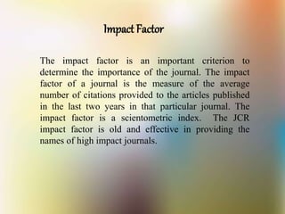 Impact Factor
The impact factor is an important criterion to
determine the importance of the journal. The impact
factor of a journal is the measure of the average
number of citations provided to the articles published
in the last two years in that particular journal. The
impact factor is a scientometric index. The JCR
impact factor is old and effective in providing the
names of high impact journals.
 
