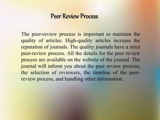 Peer Review Process
The peer-review process is important to maintain the
quality of articles. High-quality articles increase the
reputation of journals. The quality journals have a strict
peer-review process. All the details for the peer review
process are available on the website of the journal. The
journal will inform you about the peer review process,
the selection of reviewers, the timeline of the peer-
review process, and handling other information.
 