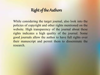 Right of the Authors
While considering the target journal, also look into the
policies of copyright and other rights mentioned on the
website. High transparency of the journal about these
rights indicates a high quality of the journal. Some
good journals allow the author to have full rights over
their manuscript and permit them to disseminate the
research.
 