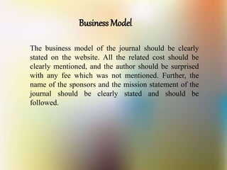 Business Model
The business model of the journal should be clearly
stated on the website. All the related cost should be
clearly mentioned, and the author should be surprised
with any fee which was not mentioned. Further, the
name of the sponsors and the mission statement of the
journal should be clearly stated and should be
followed.
 