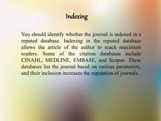 Indexing
You should identify whether the journal is indexed in a
reputed database. Indexing in the reputed database
allows the article of the author to reach maximum
readers. Some of the citation databases include
CINAHL, MEDLINE, EMBASE, and Scopus. These
databases list the journal based on various parameters,
and their inclusion increases the reputation of journals.
 