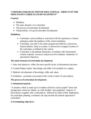 “CRITERIAFOR SELECTIONOF EDUCATIONAL OBJECTSIN THE
PROCESSOF CURRICULUM DEVELOPMENT”
Content:
 Definition
 The main elements of a curriculum
 The process ofcurriculum development
 Characteristics of a good curriculum development
Definition;
 Curriculum can be defined as sum total of all the experiences a learner
undergoes under the guidance of the school, institution.
 Curriculum can refer to the entire program provided by a classroom,
School, District, State or country. A classroom is assigned sections of
the curriculum as defined by the school.
 Curriculum is the planned interaction of students with instructional
content, material, resources, and process forevaluation attainment of
educational objectives.
The main elements of curriculum development;
1: Aims and objectives: reflect the most specific levels of educational outcomes.
2: Content/Subject matter: Knowledge and skills to be included in a subject.
3: Methods: development of knowledge, skills and values.
4: Evaluation: systematic assessment of the worth or merit of some objects.
The process ofcurriculum development;
1: Situational analysis:
“A situation which is made up of a number of factors such as pupils” home and
background, school, its climate, its staff, facilities and equipment. Analysis of
those factors, together with a self-analysis, followed by study of their implications
for curriculum planning constitutes one step towards the rational approachof
curriculum”.
2: Formulating objectives:
 