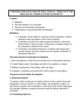 “CRITERIA FOR SELECTION OF EDUCATIONAL OBJECTS IN THE
PROCESS OF CURRICULUM DEVELOPMENT”
Content:
 Definition
 The main elements of a curriculum
 The process ofcurriculum development
 Characteristics of a good curriculum development
Definition;
 Curriculum can be defined as sum total of all the experiences a learner
undergoes under the guidance of the school, institution.
 Curriculum can refer to the entire program provided by a classroom,
School, District, State or country. A classroom is assigned sections of
the curriculum as defined by the school.
 Curriculum is the planned interaction of students with instructional
content, material, resources, and process forevaluation attainment of
educational objectives.
The main elements of curriculum development;
1: Aims and objectives: reflect the most specific levels of educational outcomes.
2: Content/Subject matter: Knowledge and skills to be included in a subject.
3: Methods: development of knowledge, skills and values.
4: Evaluation: systematic assessment of the worth or merit of some objects.
The process ofcurriculum development;
1: Situational analysis:
“A situation which is made up of a number of factors such as pupils” home and
background, school, its climate, its staff, facilities and equipment. Analysis of
those factors, together with a self-analysis, followed by study of their implications
for curriculum planning constitutes one step towards the rational approachof
curriculum”.
2: Formulating objectives:
 