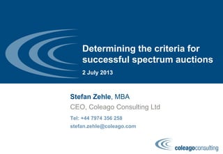 Determining the criteria for
successful spectrum auctions
2 July 2013
Stefan Zehle, MBA
Tel: +44 7974 356 258
stefan.zehle@coleago.com
CEO, Coleago Consulting Ltd
 