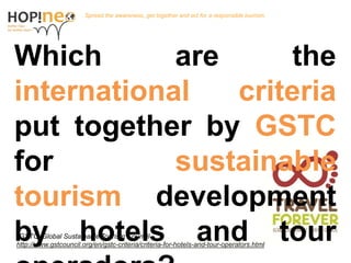 Together, towards a better tourism
What are the international criteria put
together by the GSTC for sustainable
tourism development for hotels, tour
operators and tourism destinations?
Together , towards a better tourism.
*GSTC: Global Sustainable Tourism Council
http://www.gstcouncil.org/en/gstc-criteria/criteria-for-hotels-and-tour-operators.html
 