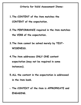 Criteria for Valid Assessment Items:



1.The CONTENT of the item matches the

     CONTENT of the expectation.


2.The PERFORMANCE required in the item matches

     the VERB of the expectation.


3.The item cannot be solved merely by TEST-

     WISENESS.


4.The item addresses ONLY ONE content

     expectation (may not be required in some

     instances).


5.ALL the content in the expectation is addressed

     in the item bank.


6.   The CONTEXT of the item is APPROPRIATE and

     ENGAGING.
 