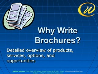 Why Write
                               Brochures?
Detailed overview of products,
services, options, and
opportunities

  Mailing Address: Third Floor 207 Regent Street London W1B 3HH Email: info@contentwritings.com
                              Website : http://www.contentwritings..com
 