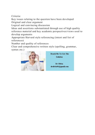 Criteria:
Key issues relating to the question have been developed
Original and clear argument
Logical and convincing discussion
Ideas and assertions substantiated through use of high quality
reference material and key academic perspectives/views used to
develop arguments
Appropriate Harvard style referencing (intext and list of
references)
Number and quality of references
Clear and comprehensive written style (spelling, grammar,
syntax etc.)
 