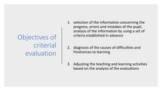 Objectives of
criterial
evaluation
1. selection of the information concerning the
progress, errors and mistakes of the pupil,
analysis of the information by using a set of
criteria established in advance
2. diagnosis of the causes of difficulties and
hindrances to learning
3. Adjusting the teaching and learning activities
based on the analysis of the evaluations
 