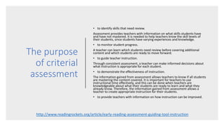 The purpose
of criterial
assessment
• to identify skills that need review.
Assessment provides teachers with information on what skills students have
and have not mastered. It is needed to help teachers know the skill levels of
their students, since students have varying experiences and knowledge.
• to monitor student progress.
A teacher can learn which students need review before covering additional
content and which students are ready to move forward.
• to guide teacher instruction.
Through consistent assessment, a teacher can make informed decisions about
what instruction is appropriate for each student.
• to demonstrate the effectiveness of instruction.
The information gained from assessment allows teachers to know if all students
are mastering the content covered. It is important for teachers to use
instructional time effectively, and this can be done when teachers are
knowledgeable about what their students are ready to learn and what they
already know. Therefore, the information gained from assessment allows a
teacher to create appropriate instruction for their students.
• to provide teachers with information on how instruction can be improved.
http://www.readingrockets.org/article/early-reading-assessment-guiding-tool-instruction
 