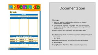 Documentation
Advantages:
• Gives the teacher a well-rounded picture of the student’s
understanding and progress
• unique talents, interests, knowledge, skills, and progress are
documented by observing, collecting, and reviewing children’s
work over time
provides teachers with clues about what and how to teach
The Methodologic Guide on Criterial Assessment at the primary level
recommends
• for PUPILS:
Keeping a Pupil’s Portfolio, as proof of his school performance
• for TEACHERS:
Keeping Registers of evidence of the assessed competences
 