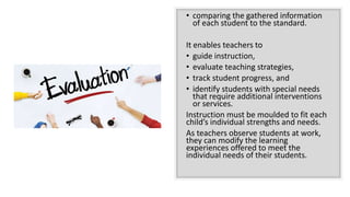 • comparing the gathered information
of each student to the standard.
It enables teachers to
• guide instruction,
• evaluate teaching strategies,
• track student progress, and
• identify students with special needs
that require additional interventions
or services.
Instruction must be moulded to fit each
child’s individual strengths and needs.
As teachers observe students at work,
they can modify the learning
experiences offered to meet the
individual needs of their students.
 