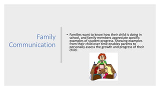 Family
Communication
• Families want to know how their child is doing in
school, and family members appreciate specific
examples of student progress. Showing examples
from their child over time enables parents to
personally assess the growth and progress of their
child.
 