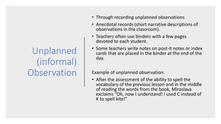 Unplanned
(informal)
Observation
• Through recording unplanned observations
• Anecdotal records (short narrative descriptions of
observations in the classroom).
• Teachers often use binders with a few pages
devoted to each student.
• Some teachers write notes on post-it notes or index
cards that are placed in the binder at the end of the
day.
Example of unplanned observation:
• After the assessment of the ability to spell the
vocabulary of the previous lesson and in the middle
of reading the words from the book, Miroslava
exclaims “Oh, now I understand! I used C instead of
K to spell kite!”
 
