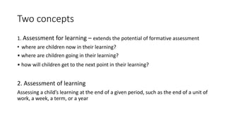 Two concepts
1. Assessment for learning – extends the potential of formative assessment
• where are children now in their learning?
• where are children going in their learning?
• how will children get to the next point in their learning?
2. Assessment of learning
Assessing a child’s learning at the end of a given period, such as the end of a unit of
work, a week, a term, or a year
 