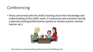 Conferencing
• Those concerned with the child’s learning share their knowledge and
understanding of the child’s work, it’s processes and outcomes during
a planned meeting (child-teacher-parent or teacher-parent, teacher-
teacher etc.)
http://www.ncca.ie/uploadedfiles/publications/assess%20%20guide.pdf
 