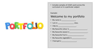 • Includes samples of child’s work across the
curriculum or in a particular subject
Example:
Welcome to my portfolio
• My name is _______________.
• I am in _________________ class.
• I like to ___________________.
• My favourite colour is ___________________.
• My favourite season is ___________________.
• My favourite fruit is _________________.
• My favourite vegetable is _______________.
• I have got a ________________.
 