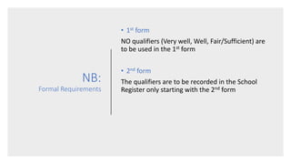 NB:
Formal Requirements
• 1st form
NO qualifiers (Very well, Well, Fair/Sufficient) are
to be used in the 1st form
• 2nd form
The qualifiers are to be recorded in the School
Register only starting with the 2nd form
 