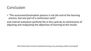 Conclusion
• “The assessment/evaluation process is not the end of the learning
process, but one part of a continuous cycle”
and criterial evaluation perfectly fits in this cycle by its mechanisms of
adjusting and readjusting the objectives of learning to the results.
http://examination.irantvto.ir/uploads/assessing_and_evaluating_student_learning.pdf
 