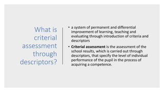 What is
criterial
assessment
through
descriptors?
• a system of permanent and differential
improvement of learning, teaching and
evaluating through introduction of criteria and
descriptors
• Criterial assessment is the assessment of the
school results, which is carried out through
descriptors, that specify the level of individual
performance of the pupil in the process of
acquiring a competence.
 