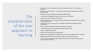The
characteristics
of the new
approach to
learning
• The emphasis of the evaluation process is on the pupil in action in the process of
learning
• Evaluation is contextualized – a connection between the life experiences and what is
learnt is made
• Measures the present performance, offers qualitative data
• Is interactive and engages the pupils in the process of evaluation
• The whole is more important than the part
• Helps the student to learn, making him aware of what is learnt, how is learnt, why does
s/he manage to learn
• Enables the pupil to correct errors and mistakes immediately and prevents their
accumulation
• Offers an instant feedback and adjusts the process on the go
• Is oriented towards the pupil getting immediate teacher’s help
• Enables a differential approach
• develops the pupils ability to self evaluation
• Reduces the time allotted for complex evaluation and increasing the time for learning
• Establishes the weak points in learning in order to mediate and remediate
• The tools for formative assessment allows the teacher to stimulate and develop the
pupil’s cognitive processes
 