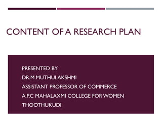 CONTENT OF A RESEARCH PLAN
PRESENTED BY
DR.M.MUTHULAKSHMI
ASSISTANT PROFESSOR OF COMMERCE
A.P.C MAHALAXMI COLLEGE FORWOMEN
THOOTHUKUDI
 